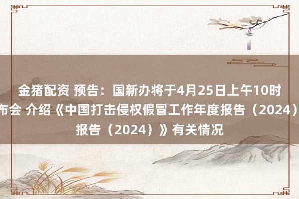 金猪配资 预告：国新办将于4月25日上午10时举行新闻发布会 介绍《中国打击侵权假冒工作年度报告（2024）》有关情况