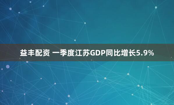 益丰配资 一季度江苏GDP同比增长5.9%