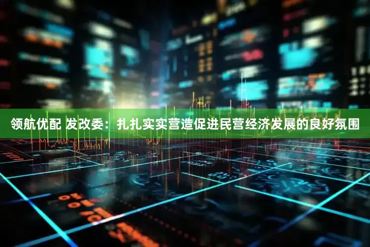 领航优配 发改委：扎扎实实营造促进民营经济发展的良好氛围