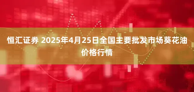 恒汇证券 2025年4月25日全国主要批发市场葵花油价格行情