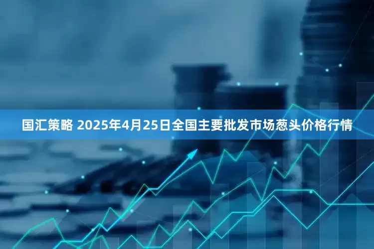 国汇策略 2025年4月25日全国主要批发市场葱头价格行情