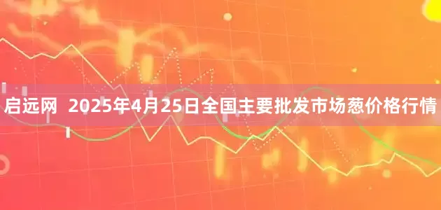 启远网  2025年4月25日全国主要批发市场葱价格行情