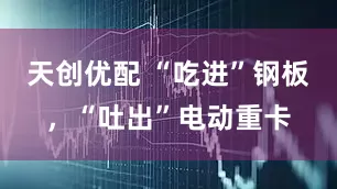 天创优配 “吃进”钢板，“吐出”电动重卡
