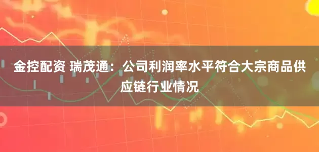金控配资 瑞茂通：公司利润率水平符合大宗商品供应链行业情况