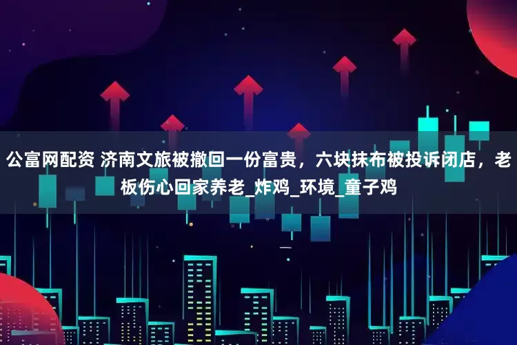 公富网配资 济南文旅被撤回一份富贵，六块抹布被投诉闭店，老板伤心回家养老_炸鸡_环境_童子鸡