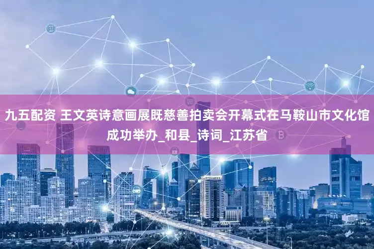 九五配资 王文英诗意画展既慈善拍卖会开幕式在马鞍山市文化馆成功举办_和县_诗词_江苏省