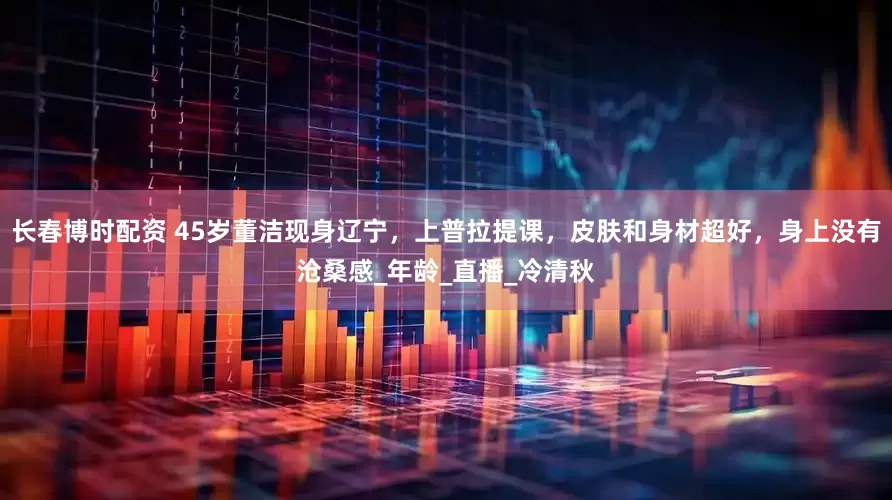 长春博时配资 45岁董洁现身辽宁，上普拉提课，皮肤和身材超好，身上没有沧桑感_年龄_直播_冷清秋