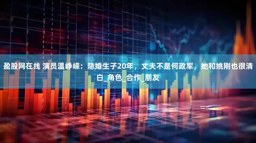 盈股网在线 演员温峥嵘：隐婚生子20年，丈夫不是何政军，她和姚刚也很清白_角色_合作_朋友