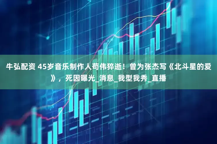 牛弘配资 45岁音乐制作人苟伟猝逝！曾为张杰写《北斗星的爱》，死因曝光_消息_我型我秀_直播