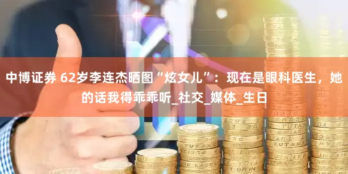 中博证券 62岁李连杰晒图“炫女儿”：现在是眼科医生，她的话我得乖乖听_社交_媒体_生日
