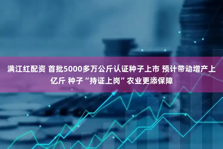 满江红配资 首批5000多万公斤认证种子上市 预计带动增产上亿斤 种子“持证上岗”农业更添保障