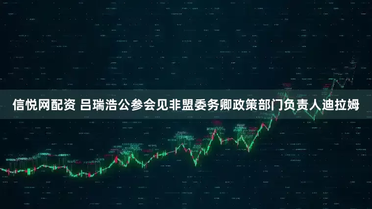 信悦网配资 吕瑞浩公参会见非盟委务卿政策部门负责人迪拉姆