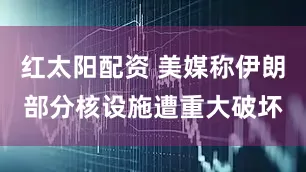 红太阳配资 美媒称伊朗部分核设施遭重大破坏