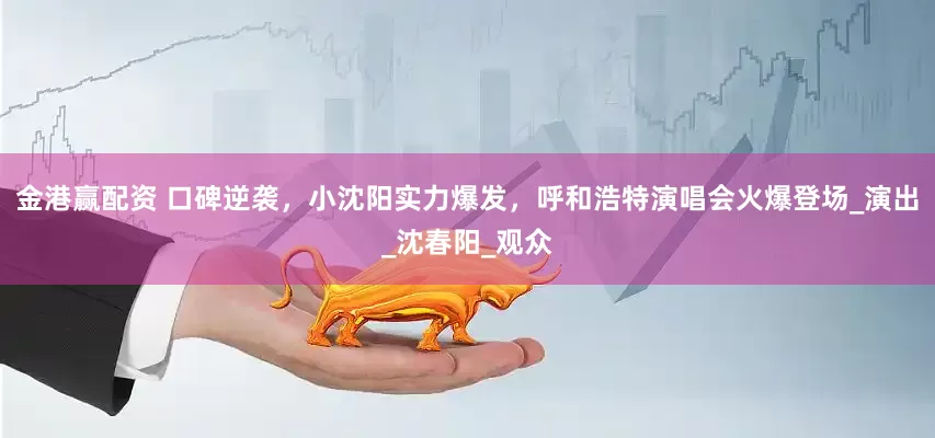 金港赢配资 口碑逆袭，小沈阳实力爆发，呼和浩特演唱会火爆登场_演出_沈春阳_观众