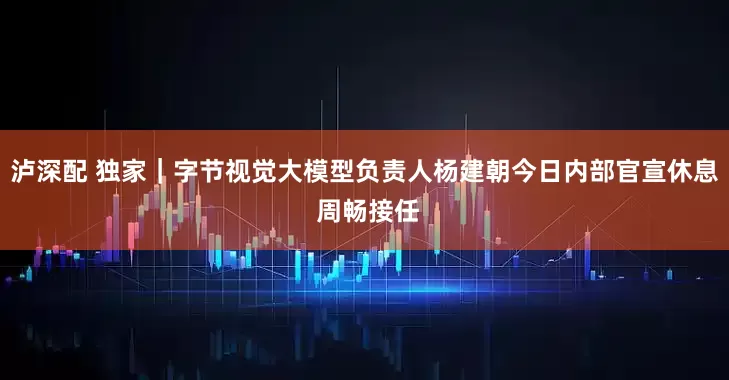 泸深配 独家｜字节视觉大模型负责人杨建朝今日内部官宣休息 周畅接任