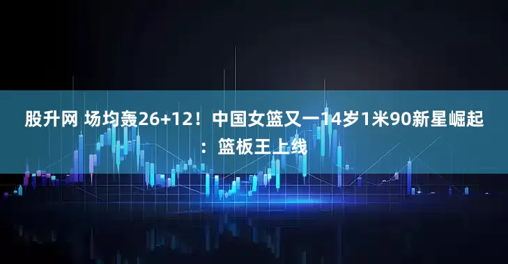 股升网 场均轰26+12！中国女篮又一14岁1米90新星崛起：篮板王上线