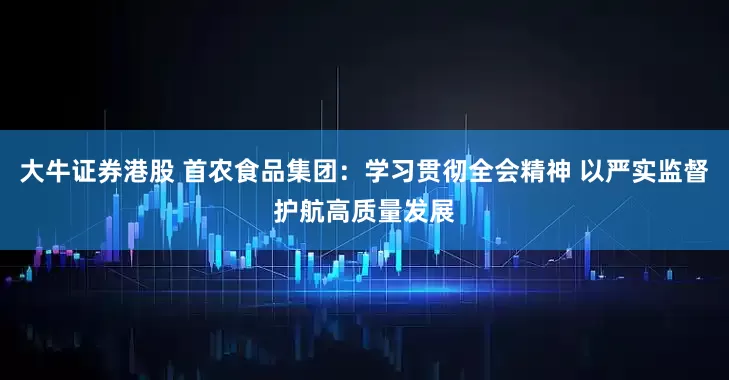 大牛证券港股 首农食品集团：学习贯彻全会精神 以严实监督护航高质量发展