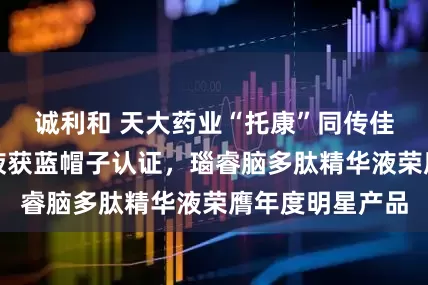 诚利和 天大药业“托康”同传佳音：灵芝口服液获蓝帽子认证，瑙睿脑多肽精华液荣膺年度明星产品