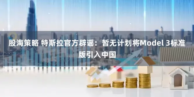 股海策略 特斯拉官方辟谣：暂无计划将Model 3标准版引入中国