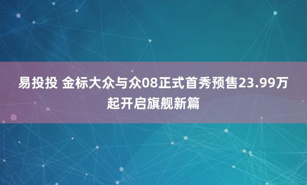 易投投 金标大众与众08正式首秀预售23.99万起开启旗舰新篇