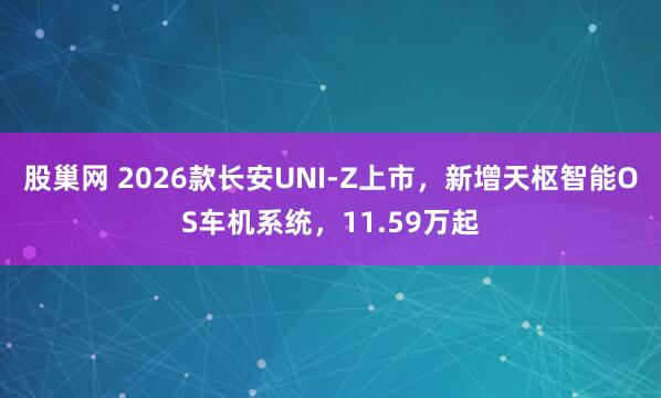 股巢网 2026款长安UNI-Z上市，新增天枢智能OS车机系统，11.59万起