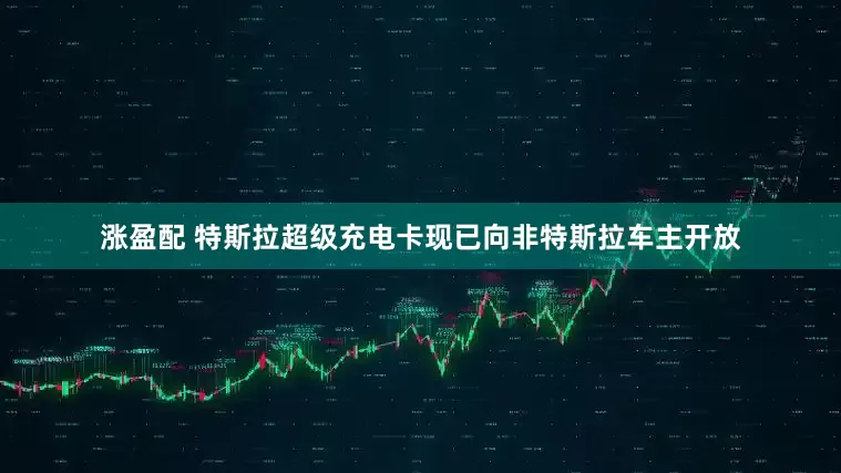 涨盈配 特斯拉超级充电卡现已向非特斯拉车主开放